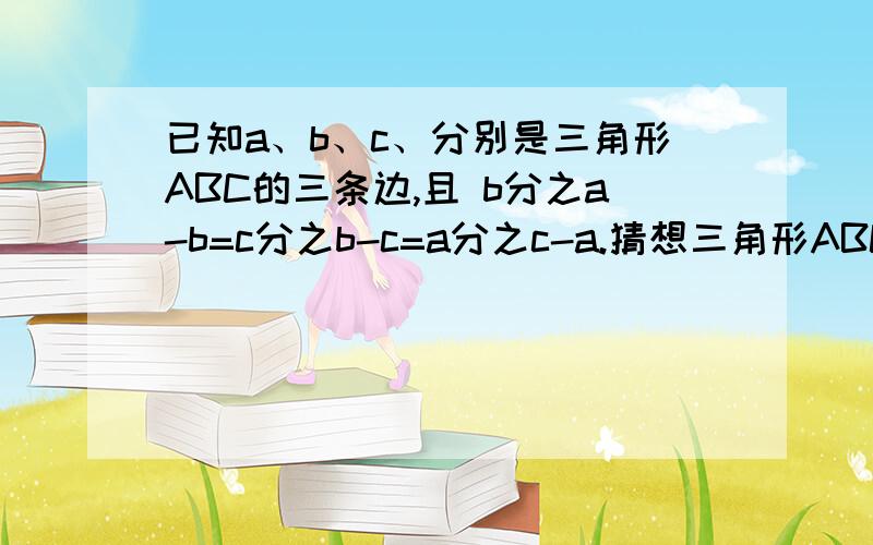 已知a、b、c、分别是三角形ABC的三条边,且 b分之a-b=c分之b-c=a分之c-a.猜想三角形ABC的形状