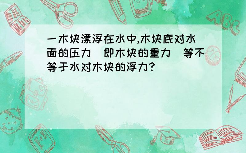 一木块漂浮在水中,木块底对水面的压力（即木块的重力）等不等于水对木块的浮力?