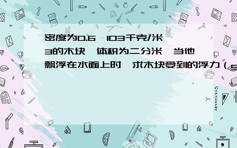 密度为0.6*103千克/米3的木块,体积为二分米,当他飘浮在水面上时,求木块受到的浮力（g=10N/kg)