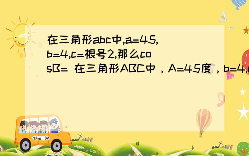 在三角形abc中,a=45,b=4,c=根号2,那么cosB= 在三角形ABC中，A=45度，b=4,c=根号2，那么cosB=不好意思啊，不知道怎么打错了