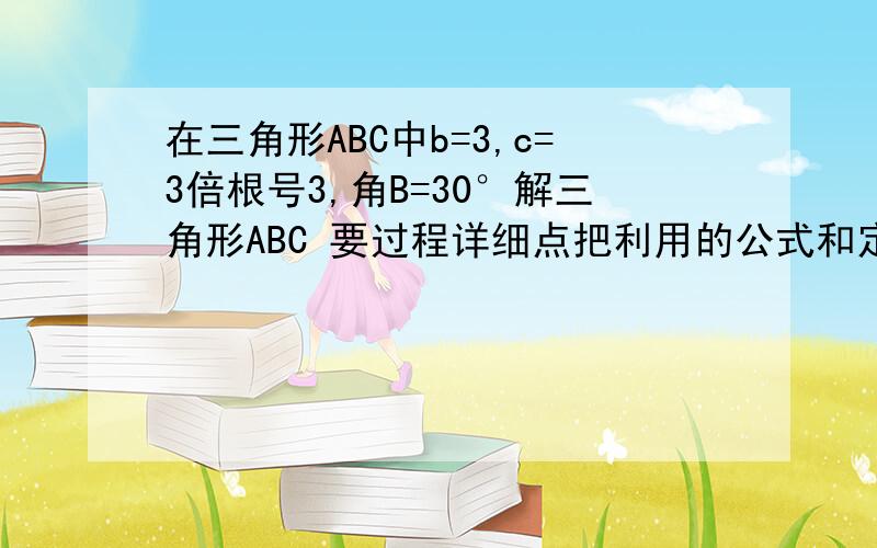 在三角形ABC中b=3,c=3倍根号3,角B=30°解三角形ABC 要过程详细点把利用的公式和定理说出来