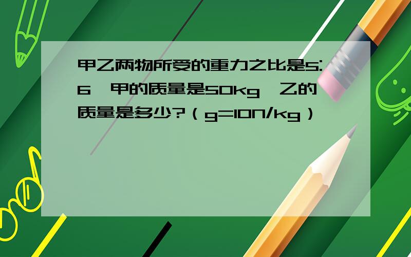 甲乙两物所受的重力之比是5:6,甲的质量是50kg,乙的质量是多少?（g=10N/kg）