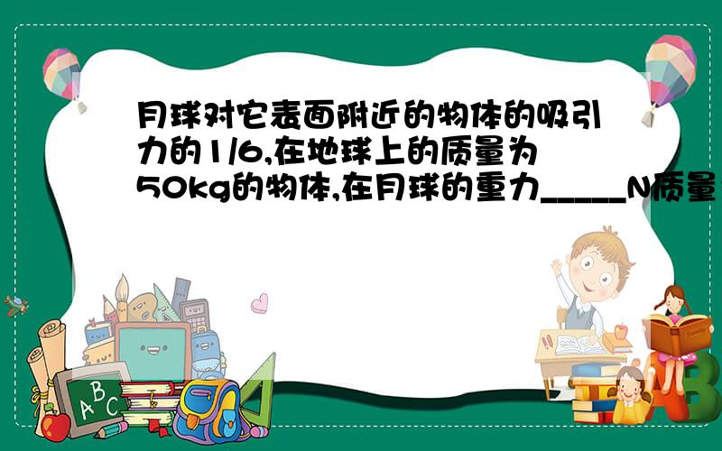 月球对它表面附近的物体的吸引力的1/6,在地球上的质量为50kg的物体,在月球的重力_____N质量为__KGg的取9.8N/KG（要步骤）