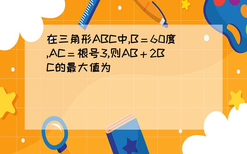 在三角形ABC中,B＝60度,AC＝根号3,则AB＋2BC的最大值为