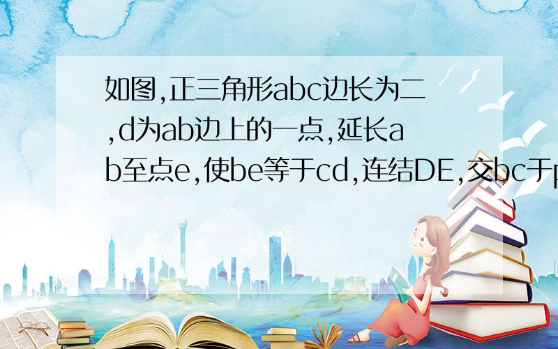 如图,正三角形abc边长为二,d为ab边上的一点,延长ab至点e,使be等于cd,连结DE,交bc于p.（1）求证:DP=PE（2）当D为AC的中点时,求BP、BE的长.