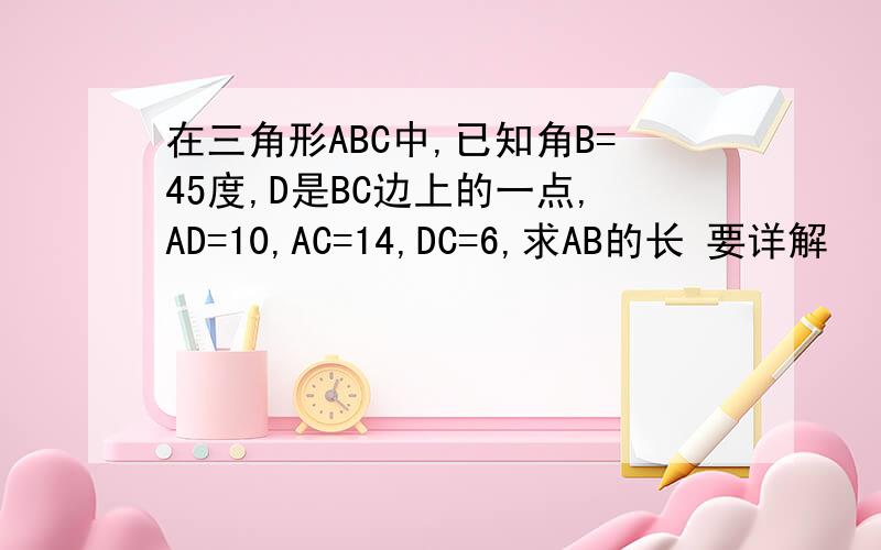 在三角形ABC中,已知角B=45度,D是BC边上的一点,AD=10,AC=14,DC=6,求AB的长 要详解