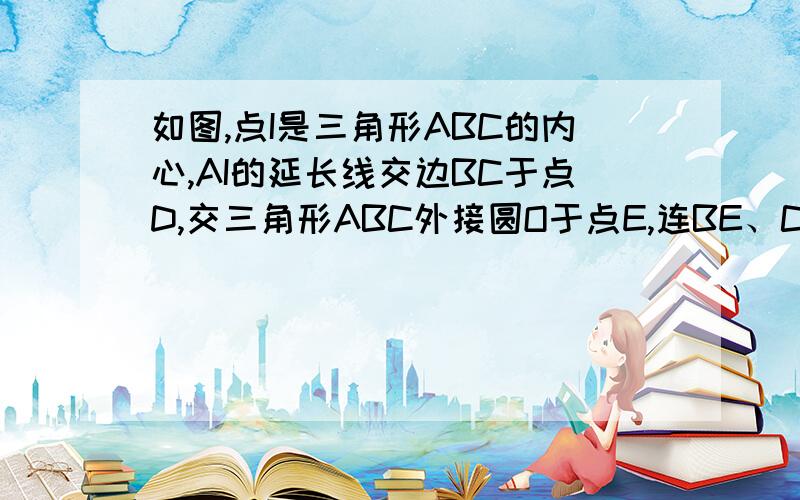 如图,点I是三角形ABC的内心,AI的延长线交边BC于点D,交三角形ABC外接圆O于点E,连BE、CE.