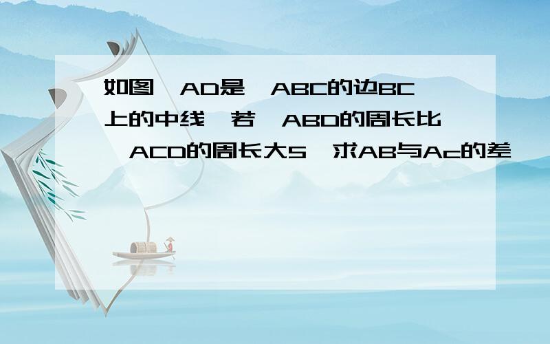 如图,AD是△ABC的边BC上的中线,若△ABD的周长比△ACD的周长大5,求AB与Ac的差