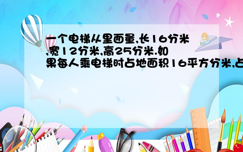 一个电梯从里面量,长16分米,宽12分米,高25分米.如果每人乘电梯时占地面积16平方分米,占用空间是240立方分米,这个电梯最多能容纳多少人