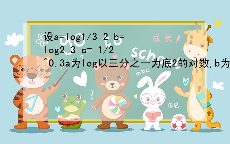 设a=log1/3 2 b=log2 3 c= 1/2 ^0.3a为log以三分之一为底2的对数,b为log以2为底3的对数,c=（1/2）^0.3比大小