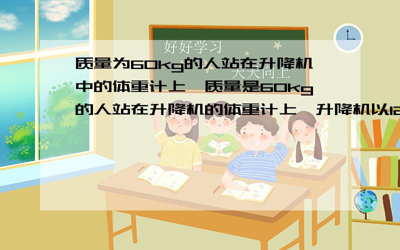 质量为60kg的人站在升降机中的体重计上,质量是60kg的人站在升降机的体重计上,升降机以12m/s的平方的加速度加速下降.体重计的示数