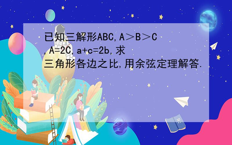 已知三解形ABC,A＞B＞C,A=2C,a+c=2b,求三角形各边之比,用余弦定理解答.