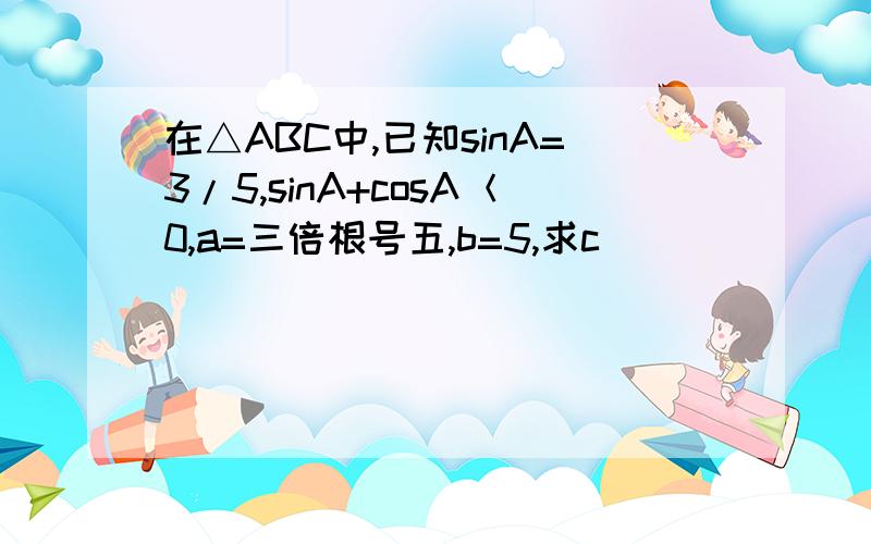 在△ABC中,已知sinA=3/5,sinA+cosA＜0,a=三倍根号五,b=5,求c