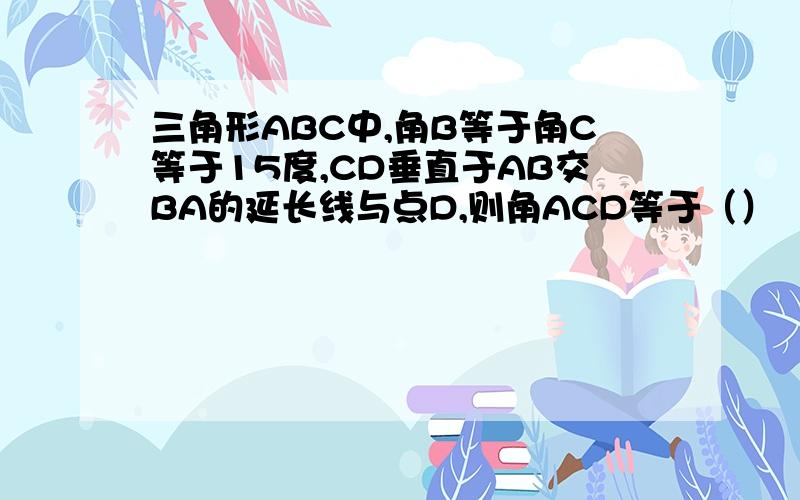 三角形ABC中,角B等于角C等于15度,CD垂直于AB交BA的延长线与点D,则角ACD等于（）