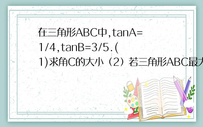 在三角形ABC中,tanA=1/4,tanB=3/5.(1)求角C的大小（2）若三角形ABC最大边长为根号17,求最小的边长.