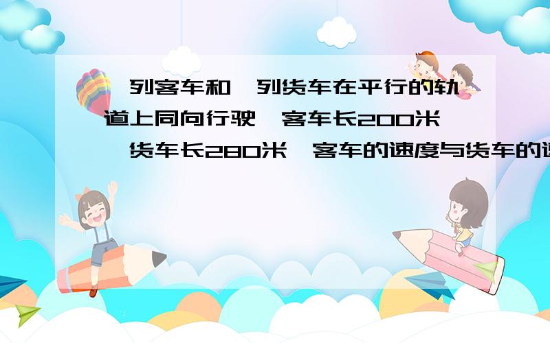 一列客车和一列货车在平行的轨道上同向行驶,客车长200米,货车长280米,客车的速度与货车的速度和为32千米/秒,现客车从后面赶上货车,如果两车交叉的时间为1分钟,求两车的速度.······