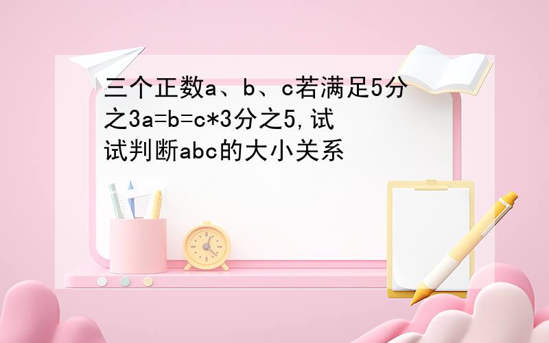 三个正数a、b、c若满足5分之3a=b=c*3分之5,试试判断abc的大小关系