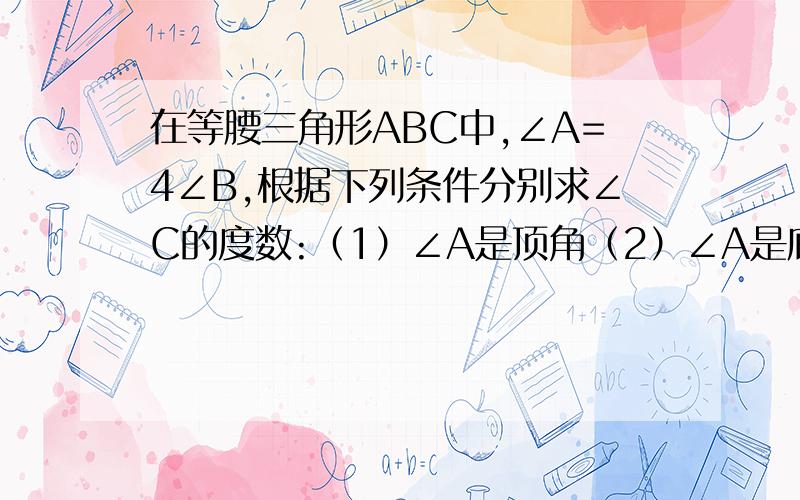 在等腰三角形ABC中,∠A=4∠B,根据下列条件分别求∠C的度数:（1）∠A是顶角（2）∠A是底角速度速度速度好么大神们