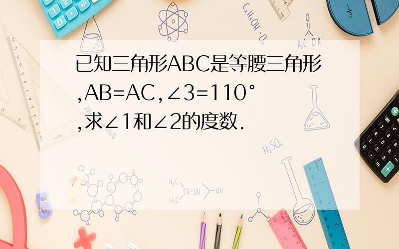 已知三角形ABC是等腰三角形,AB=AC,∠3=110°,求∠1和∠2的度数.