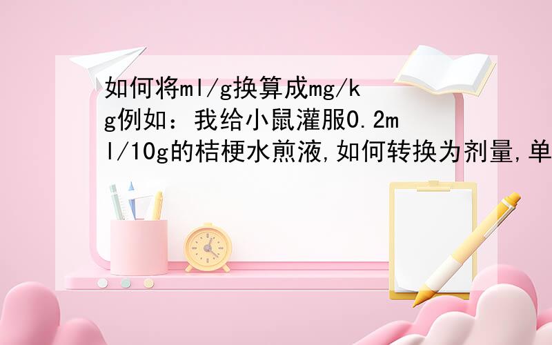 如何将ml/g换算成mg/kg例如：我给小鼠灌服0.2ml/10g的桔梗水煎液,如何转换为剂量,单位为mg/kg.