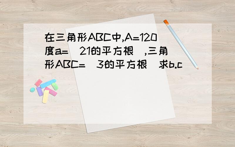 在三角形ABC中,A=120度a=（21的平方根）,三角形ABC=(3的平方根)求b.c