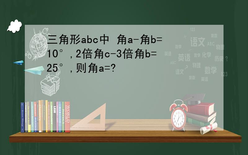 三角形abc中 角a-角b=10°,2倍角c-3倍角b=25°,则角a=?