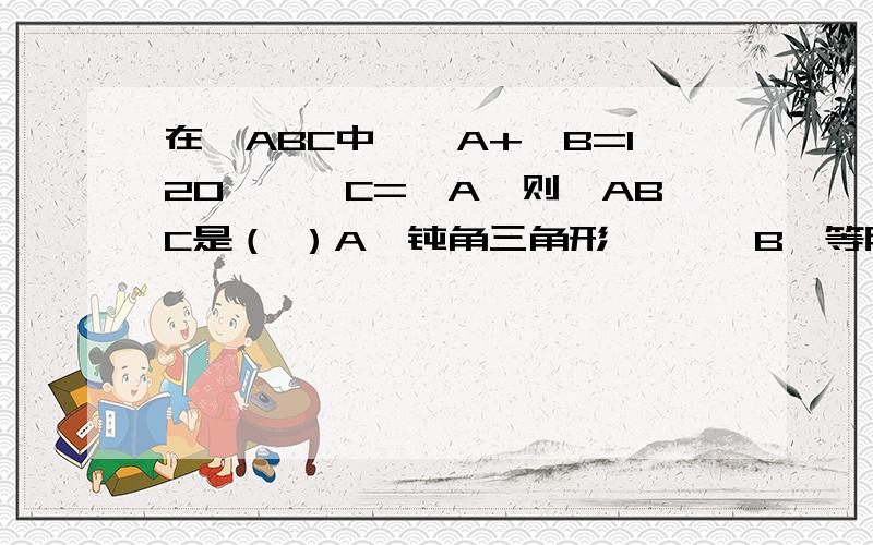 在△ABC中,∠A+∠B=120°,∠C=∠A,则△ABC是（ ）A、钝角三角形       B、等腰直角三角形C、直角三角形       D、等边三角形