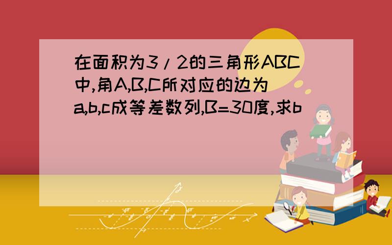 在面积为3/2的三角形ABC中,角A,B,C所对应的边为a,b,c成等差数列,B=30度,求b