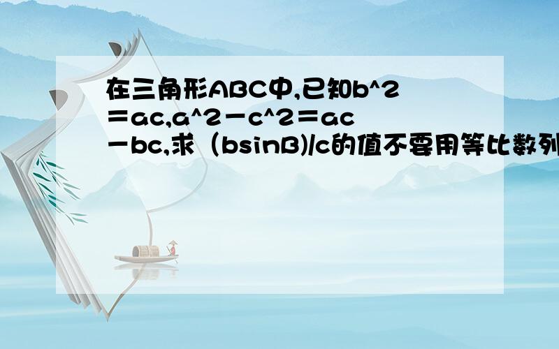 在三角形ABC中,已知b^2＝ac,a^2－c^2＝ac－bc,求（bsinB)/c的值不要用等比数列