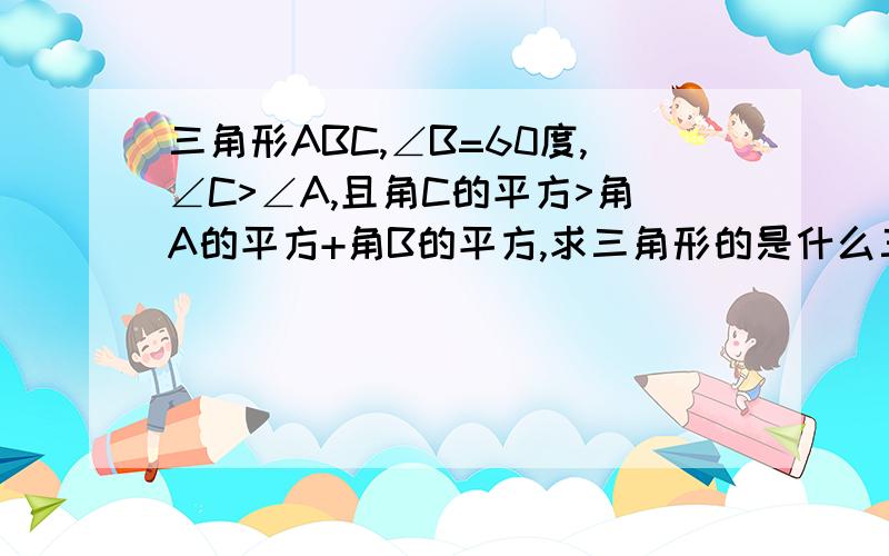 三角形ABC,∠B=60度,∠C>∠A,且角C的平方>角A的平方+角B的平方,求三角形的是什么三角形钝角,锐角,直角?