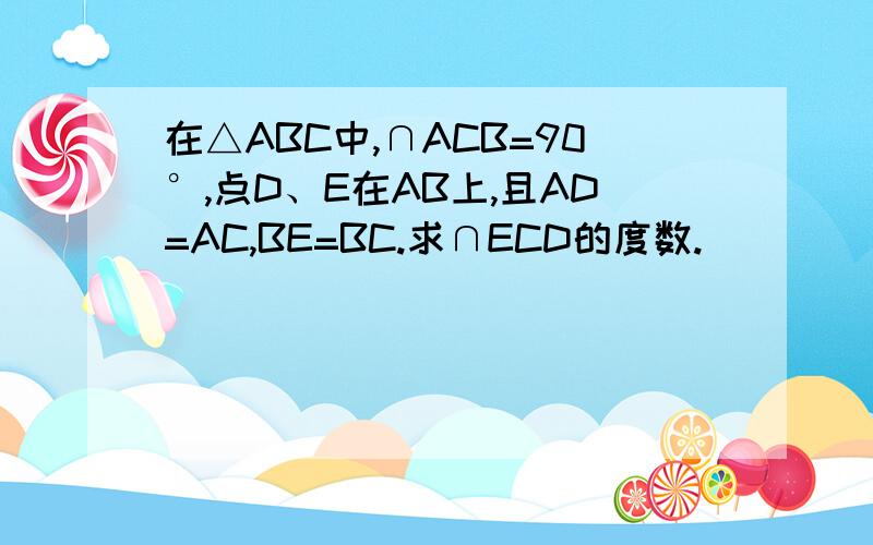 在△ABC中,∩ACB=90°,点D、E在AB上,且AD=AC,BE=BC.求∩ECD的度数.