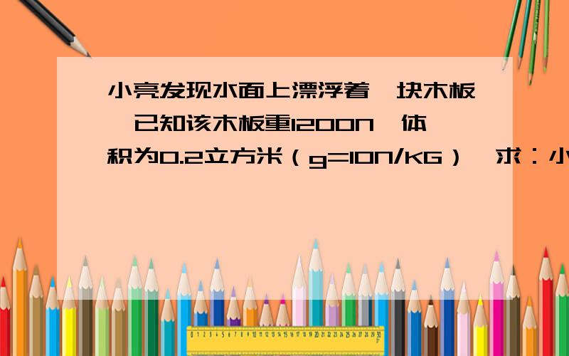 小亮发现水面上漂浮着一块木板,已知该木板重1200N,体积为0.2立方米（g=10N/KG）,求：小亮体重为500N,通过计算说明他能否安全躺在木板上.