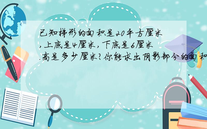 已知梯形的面积是20平方厘米,上底是4厘米,下底是6厘米.高是多少厘米?你能求出阴影部分的面积吗?下面是我自己乱画的图,你参考参考吧,但那个图可能不是梯形,只是给你知道阴影部分在哪里