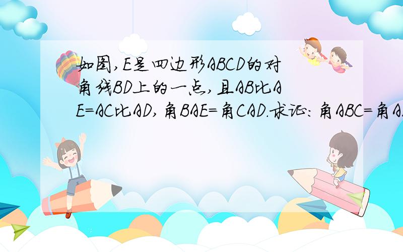 如图,E是四边形ABCD的对角线BD上的一点,且AB比AE=AC比AD,角BAE=角CAD.求证:角ABC=角AED