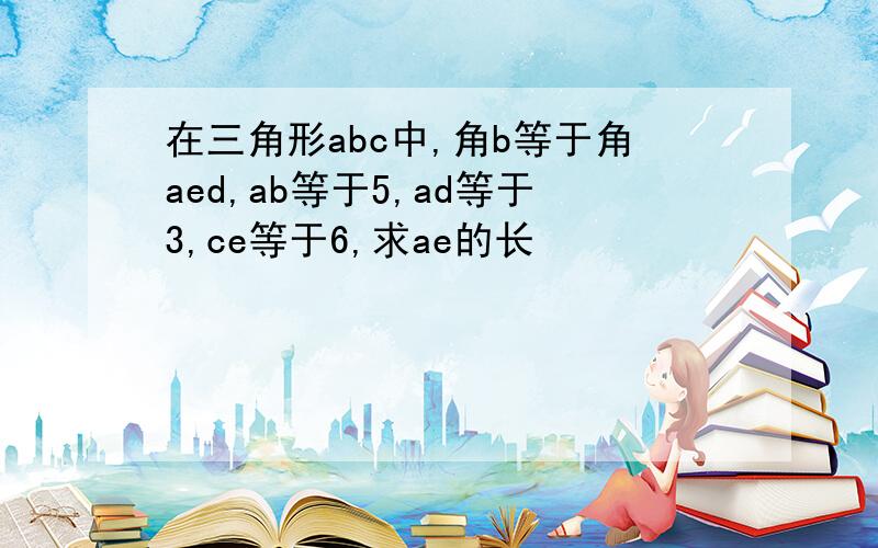 在三角形abc中,角b等于角aed,ab等于5,ad等于3,ce等于6,求ae的长