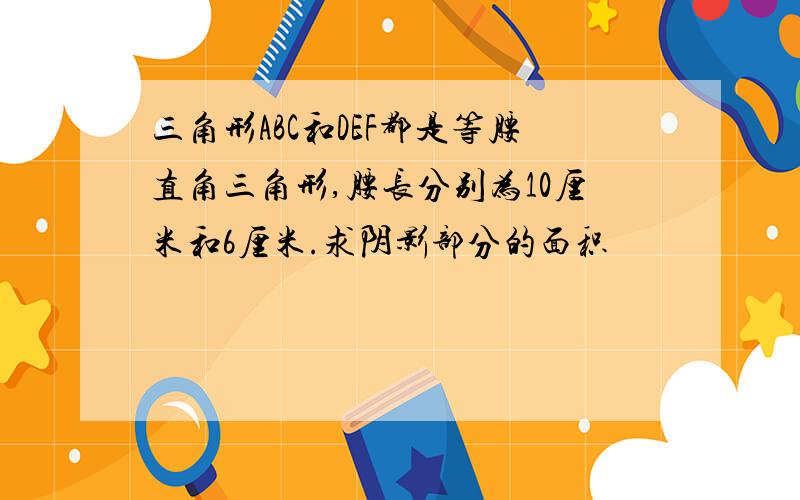 三角形ABC和DEF都是等腰直角三角形,腰长分别为10厘米和6厘米.求阴影部分的面积