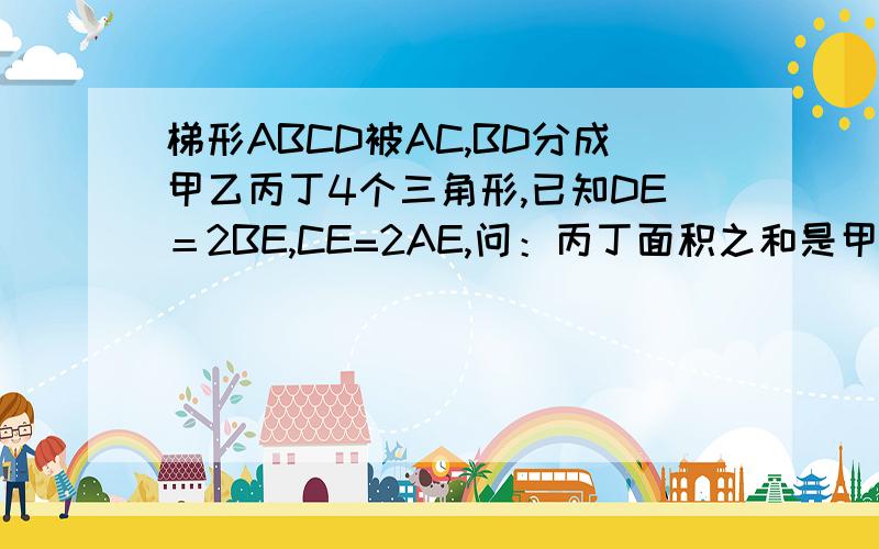 梯形ABCD被AC,BD分成甲乙丙丁4个三角形,已知DE＝2BE,CE=2AE,问：丙丁面积之和是甲乙面积之和的几倍?AC是梯形的对角线，BD是梯形的对角线，他们的相交点为E，丁为ABE，乙为BEC，丙为DEC，甲为AED