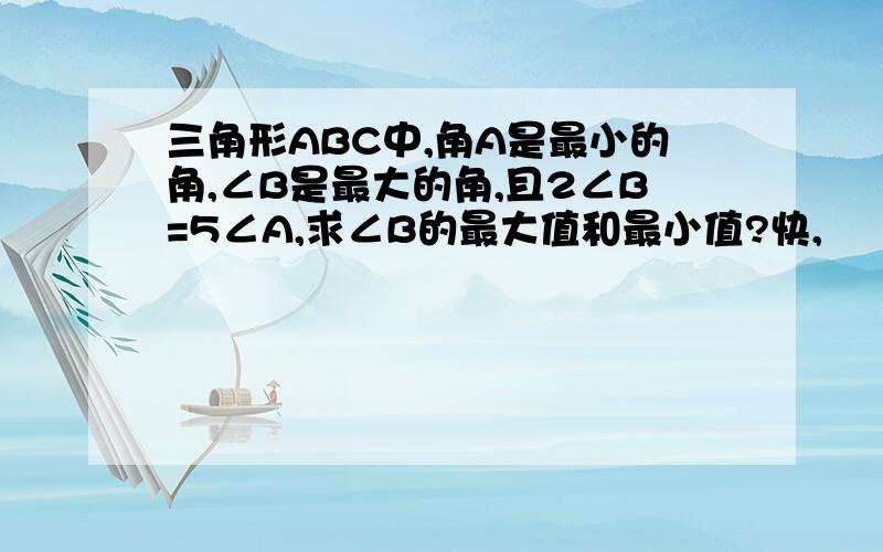 三角形ABC中,角A是最小的角,∠B是最大的角,且2∠B=5∠A,求∠B的最大值和最小值?快,