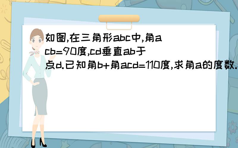 如图,在三角形abc中,角acb=90度,cd垂直ab于点d.已知角b+角acd=110度,求角a的度数.