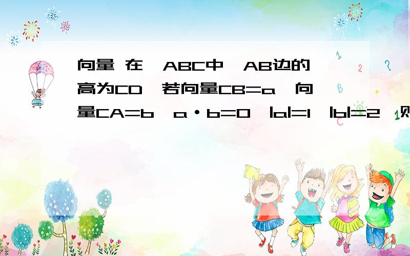 向量 在△ABC中,AB边的高为CD,若向量CB=a,向量CA=b,a·b=0,|a|=1,|b|=2,则向量CD=?用a、b表示