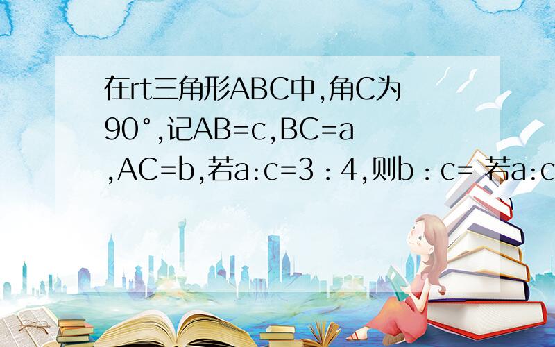 在rt三角形ABC中,角C为90°,记AB=c,BC=a,AC=b,若a:c=3：4,则b：c= 若a:c=根号3：2,c=2根号3,则b=