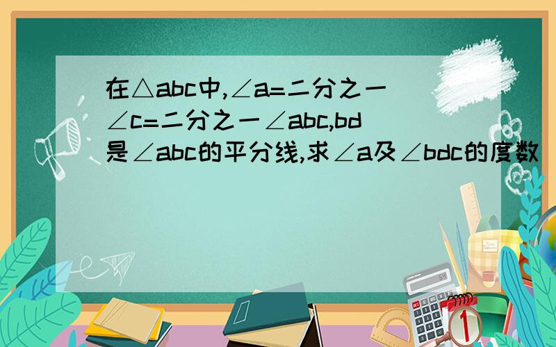 在△abc中,∠a=二分之一∠c=二分之一∠abc,bd是∠abc的平分线,求∠a及∠bdc的度数（求解答）