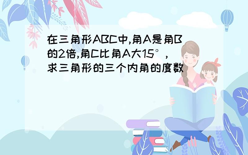 在三角形ABC中,角A是角B的2倍,角C比角A大15°,求三角形的三个内角的度数