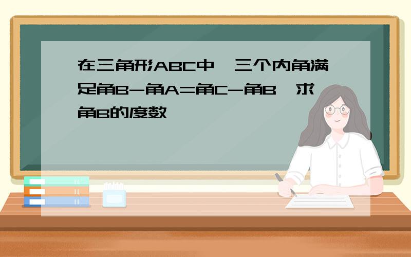 在三角形ABC中,三个内角满足角B-角A=角C-角B,求角B的度数