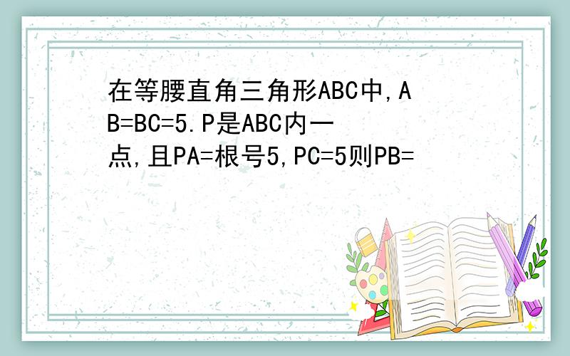 在等腰直角三角形ABC中,AB=BC=5.P是ABC内一点,且PA=根号5,PC=5则PB=