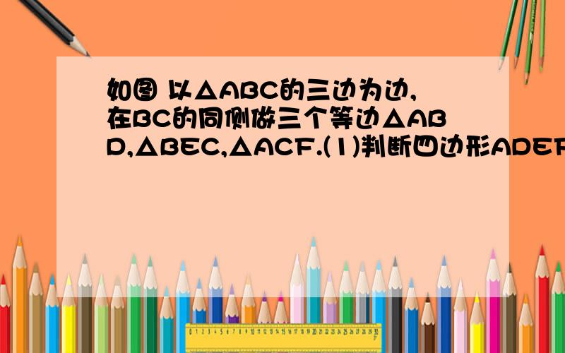 如图 以△ABC的三边为边,在BC的同侧做三个等边△ABD,△BEC,△ACF.(1)判断四边形ADEF的形状,（1）判断四边形ADEF的形状,并证明你的结论；（2）当△ABC满足什么条件时,四边形ADEF是菱形?是矩形?