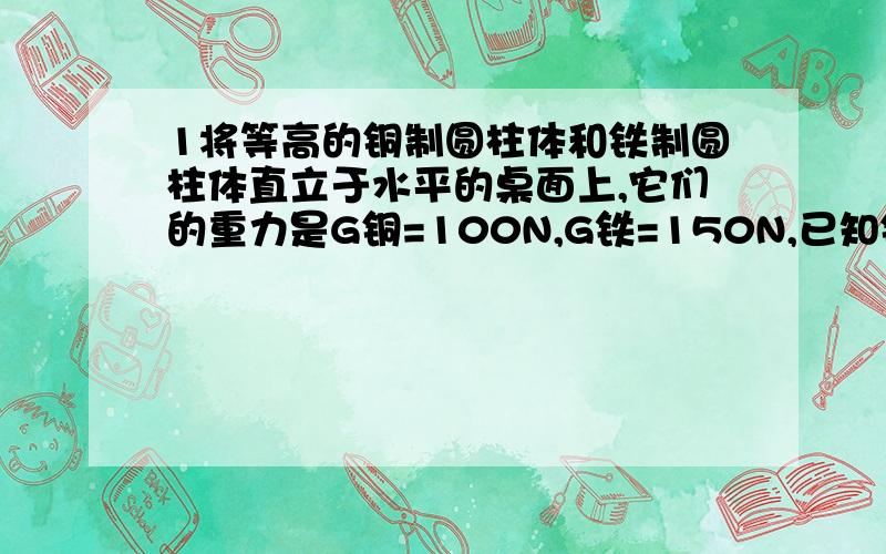 1将等高的铜制圆柱体和铁制圆柱体直立于水平的桌面上,它们的重力是G铜=100N,G铁=150N,已知铜的密度大于铁的密度,它们对桌面的压强大小关系是( )A p铜＞p铁B p铁＞p铜C p铁=p铜D 无法确定2底面