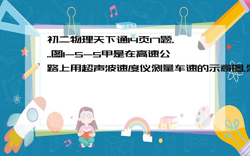 初二物理天下通14页17题...图1-5-5甲是在高速公路上用超声波速度仪测量车速的示意图，测速仪固定并正对被测物发出和接受超声波脉冲信号，根据发出和接受到的信号间的时间差，测出被测