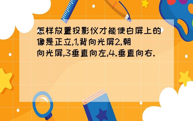 怎样放置投影仪才能使白屏上的像是正立,1,背向光屏2,朝向光屏,3垂直向左,4.垂直向右.