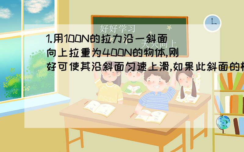 1.用100N的拉力沿一斜面向上拉重为400N的物体,刚好可使其沿斜面匀速上滑,如果此斜面的机械效率为80%,则斜面的高与长之比为（）A.4：1 B.5：1 C.1：5 D.全部都不是2.将一动滑轮改为定滑轮使用